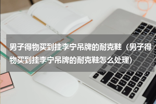 男子得物买到挂李宁吊牌的耐克鞋（男子得物买到挂李宁吊牌的耐克鞋怎么处理）