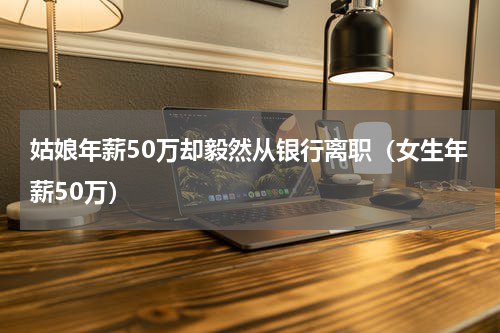 姑娘年薪50万却毅然从银行离职（女生年薪50万）