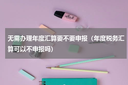 无需办理年度汇算要不要申报（年度税务汇算可以不申报吗）
