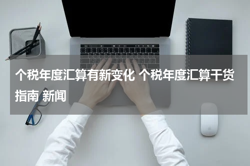 个税年度汇算有新变化 个税年度汇算干货指南 新闻