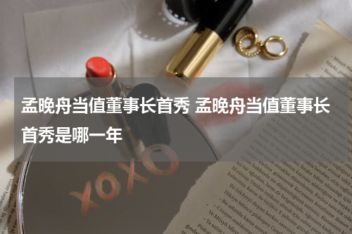 孟晚舟当值董事长首秀 孟晚舟当值董事长首秀是哪一年
