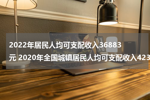 2022年居民人均可支配收入36883元 2020年全国城镇居民人均可支配收入42359元