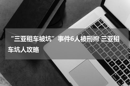 “三亚租车被坑”事件6人被刑拘 三亚租车坑人攻略