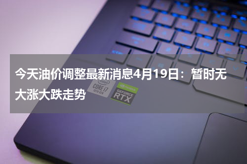 今天油价调整最新消息4月19日：暂时无大涨大跌走势