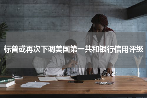 标普或再次下调美国第一共和银行信用评级