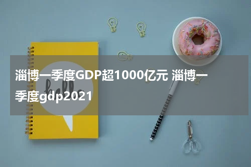 淄博一季度GDP超1000亿元 淄博一季度gdp2021