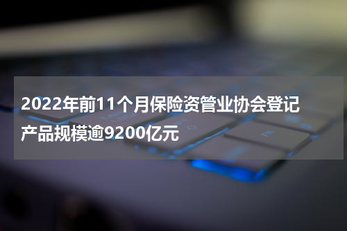 2022年前11个月保险资管业协会登记产品规模逾9200亿元