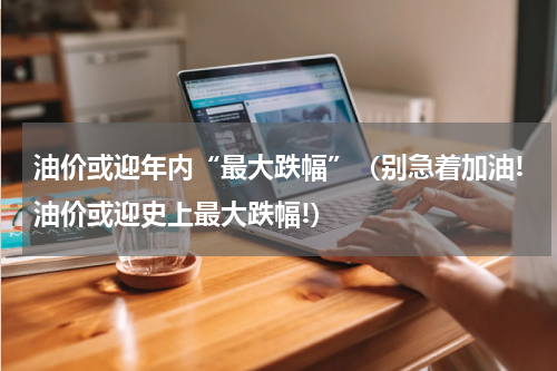 油价或迎年内“最大跌幅”（别急着加油!油价或迎史上最大跌幅!）