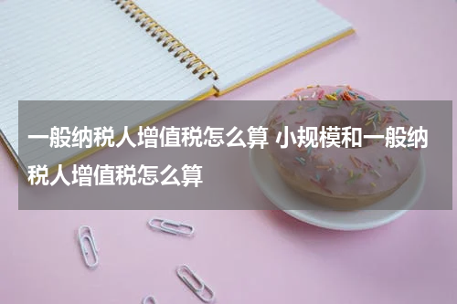 一般纳税人增值税怎么算 小规模和一般纳税人增值税怎么算