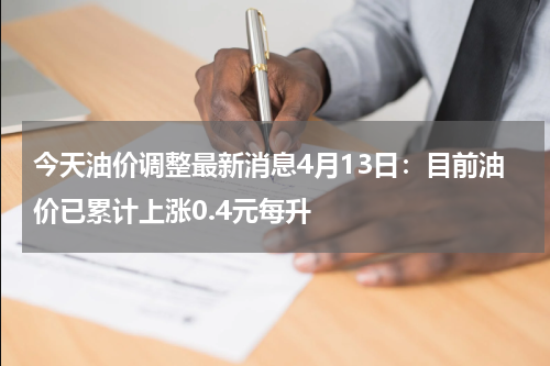 今天油价调整最新消息4月13日：目前油价已累计上涨0.4元每升
