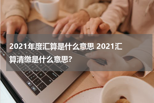2021年度汇算是什么意思 2021汇算清缴是什么意思?