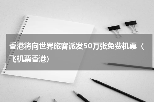香港将向世界旅客派发50万张免费机票（飞机票香港）