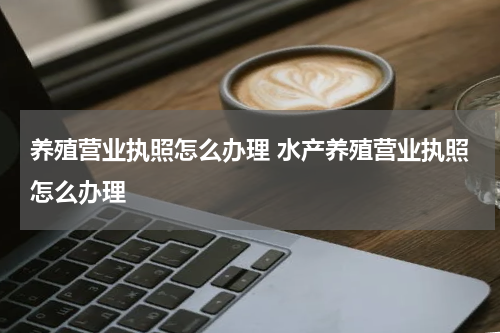 养殖营业执照怎么办理 水产养殖营业执照怎么办理
