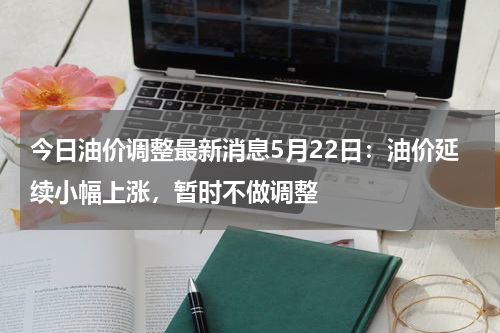 今日油价调整最新消息5月22日：油价延续小幅上涨，暂时不做调整