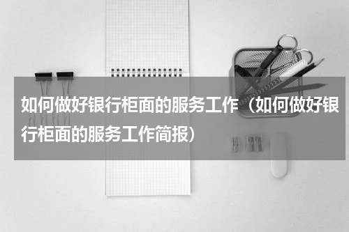 如何做好银行柜面的服务工作（如何做好银行柜面的服务工作简报）