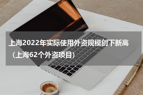 上海2022年实际使用外资规模创下新高（上海62个外资项目）
