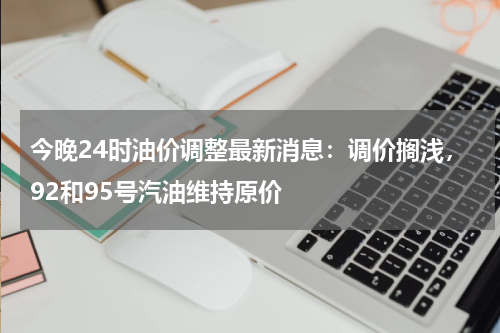今晚24时油价调整最新消息：调价搁浅，92和95号汽油维持原价