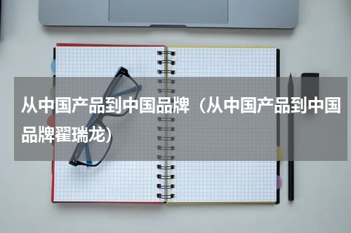 从中国产品到中国品牌（从中国产品到中国品牌翟瑞龙）