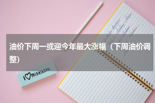 油价下周一或迎今年最大涨幅（下周油价调整）