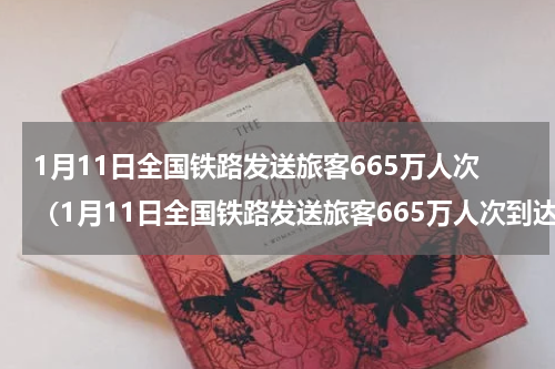 1月11日全国铁路发送旅客665万人次（1月11日全国铁路发送旅客665万人次到达）
