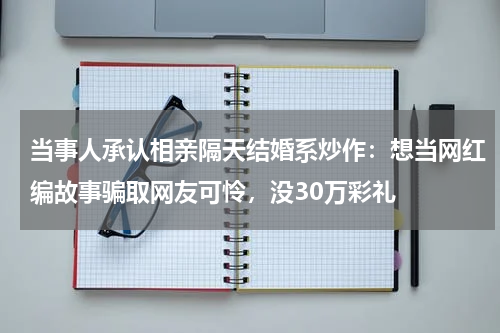 当事人承认相亲隔天结婚系炒作：想当网红编故事骗取网友可怜，没30万彩礼
