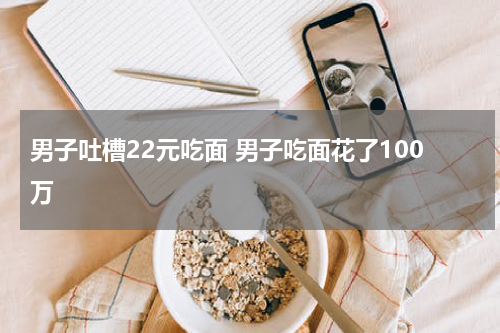 男子吐槽22元吃面 男子吃面花了100万
