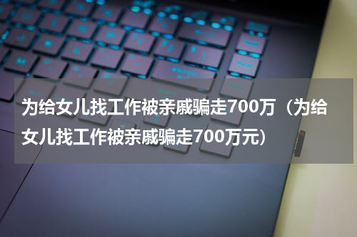 为给女儿找工作被亲戚骗走700万（为给女儿找工作被亲戚骗走700万元）