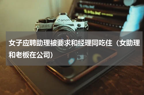 女子应聘助理被要求和经理同吃住（女助理和老板在公司）