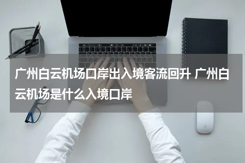 广州白云机场口岸出入境客流回升 广州白云机场是什么入境口岸