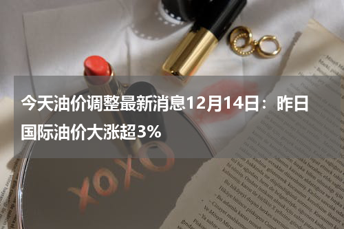 今天油价调整最新消息12月14日：昨日国际油价大涨超3%
