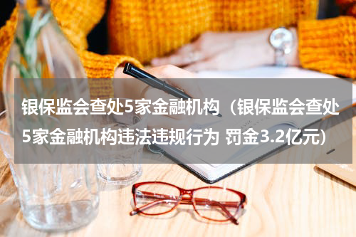 银保监会查处5家金融机构（银保监会查处5家金融机构违法违规行为 罚金3.2亿元）