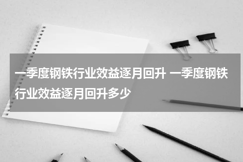 一季度钢铁行业效益逐月回升 一季度钢铁行业效益逐月回升多少