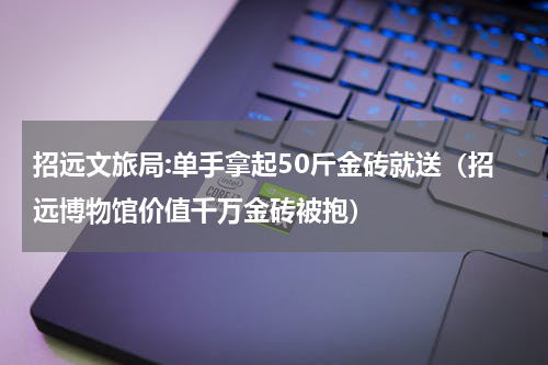 招远文旅局:单手拿起50斤金砖就送（招远博物馆价值千万金砖被抱）