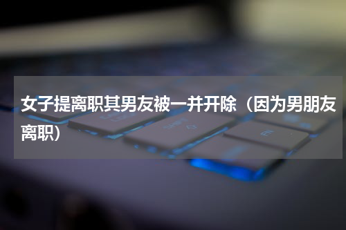 女子提离职其男友被一并开除（因为男朋友离职）