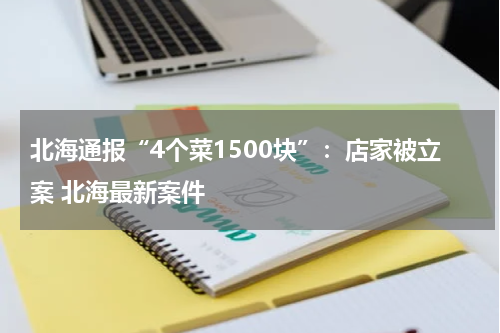 北海通报“4个菜1500块”：店家被立案 北海最新案件