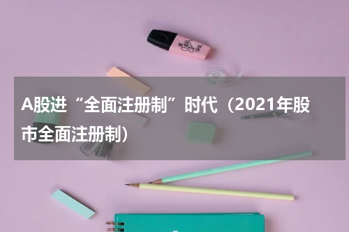 A股进“全面注册制”时代（2021年股市全面注册制）