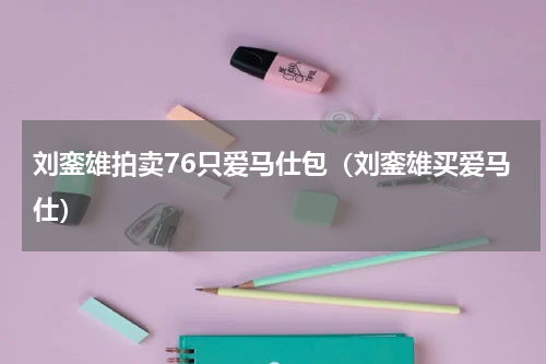 刘銮雄拍卖76只爱马仕包（刘銮雄买爱马仕）