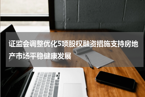 证监会调整优化5项股权融资措施支持房地产市场平稳健康发展