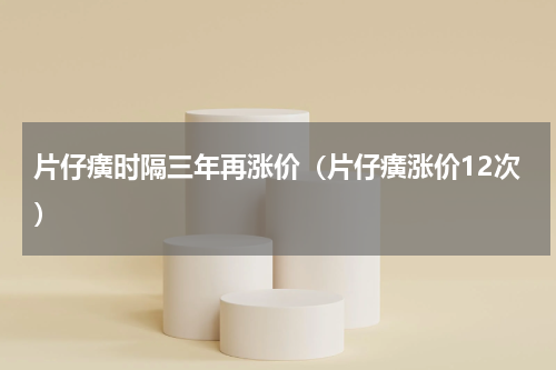 片仔癀时隔三年再涨价（片仔癀涨价12次）