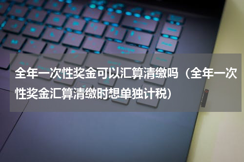 全年一次性奖金可以汇算清缴吗（全年一次性奖金汇算清缴时想单独计税）