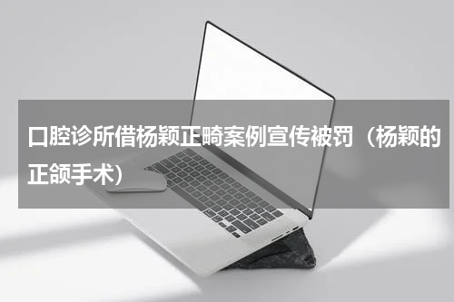口腔诊所借杨颖正畸案例宣传被罚（杨颖的正颌手术）