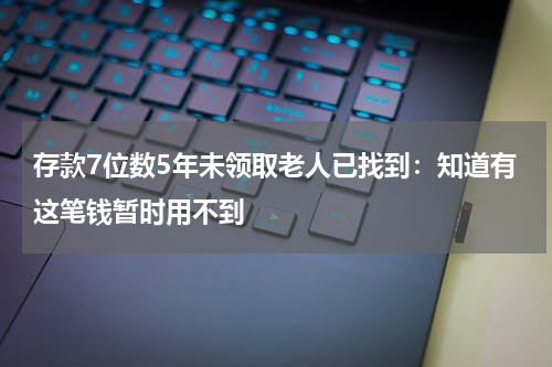 存款7位数5年未领取老人已找到：知道有这笔钱暂时用不到