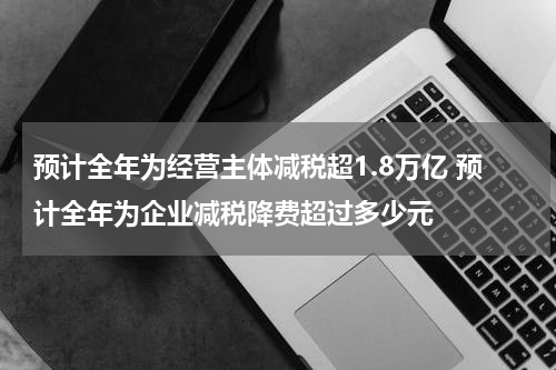 预计全年为经营主体减税超1.8万亿 预计全年为企业减税降费超过多少元