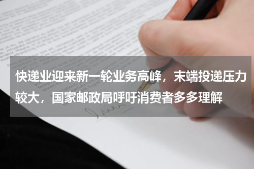 快递业迎来新一轮业务高峰，末端投递压力较大，国家邮政局呼吁消费者多多理解