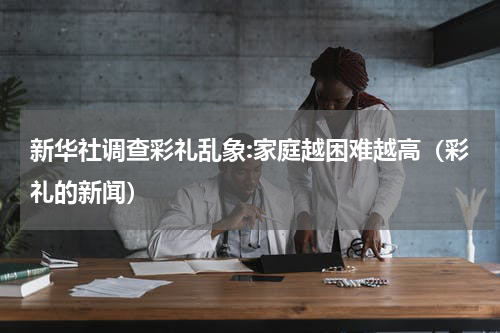 新华社调查彩礼乱象:家庭越困难越高（彩礼的新闻）