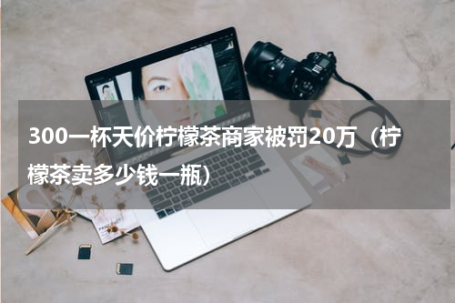 300一杯天价柠檬茶商家被罚20万（柠檬茶卖多少钱一瓶）