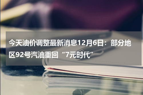 今天油价调整最新消息12月6日：部分地区92号汽油重回“7元时代”
