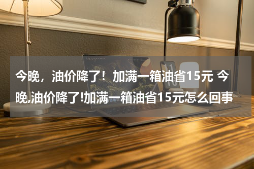 今晚，油价降了！加满一箱油省15元 今晚,油价降了!加满一箱油省15元怎么回事