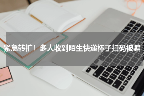 紧急转扩！多人收到陌生快递杯子扫码被骗