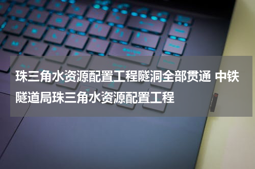 珠三角水资源配置工程隧洞全部贯通 中铁隧道局珠三角水资源配置工程